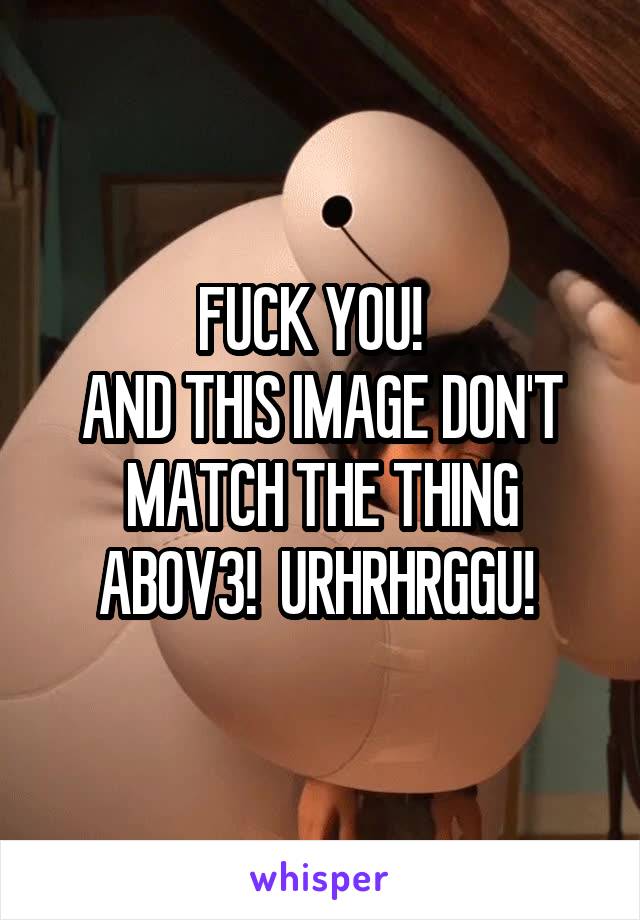 FUCK YOU!  
AND THIS IMAGE DON'T MATCH THE THING ABOV3!  URHRHRGGU! 
