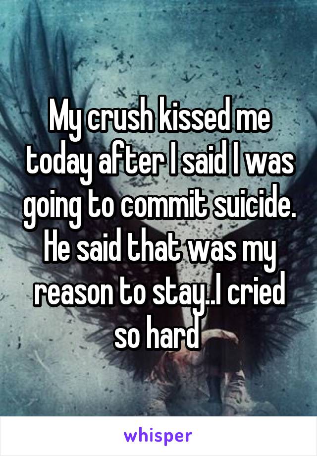 My crush kissed me today after I said I was going to commit suicide. He said that was my reason to stay..I cried so hard 