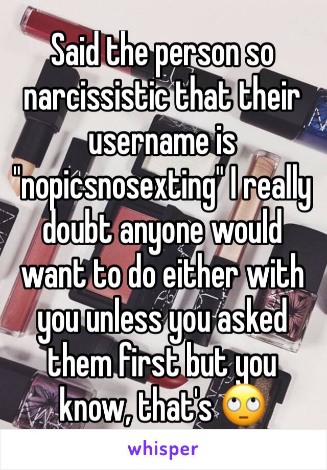 Said the person so narcissistic that their username is "nopicsnosexting" I really doubt anyone would want to do either with you unless you asked them first but you know, that's 🙄