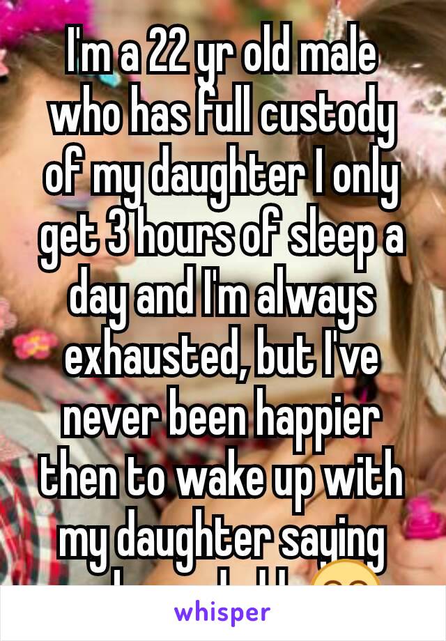 I'm a 22 yr old male who has full custody of my daughter I only get 3 hours of sleep a day and I'm always exhausted, but I've never been happier then to wake up with my daughter saying wake up daddy😁