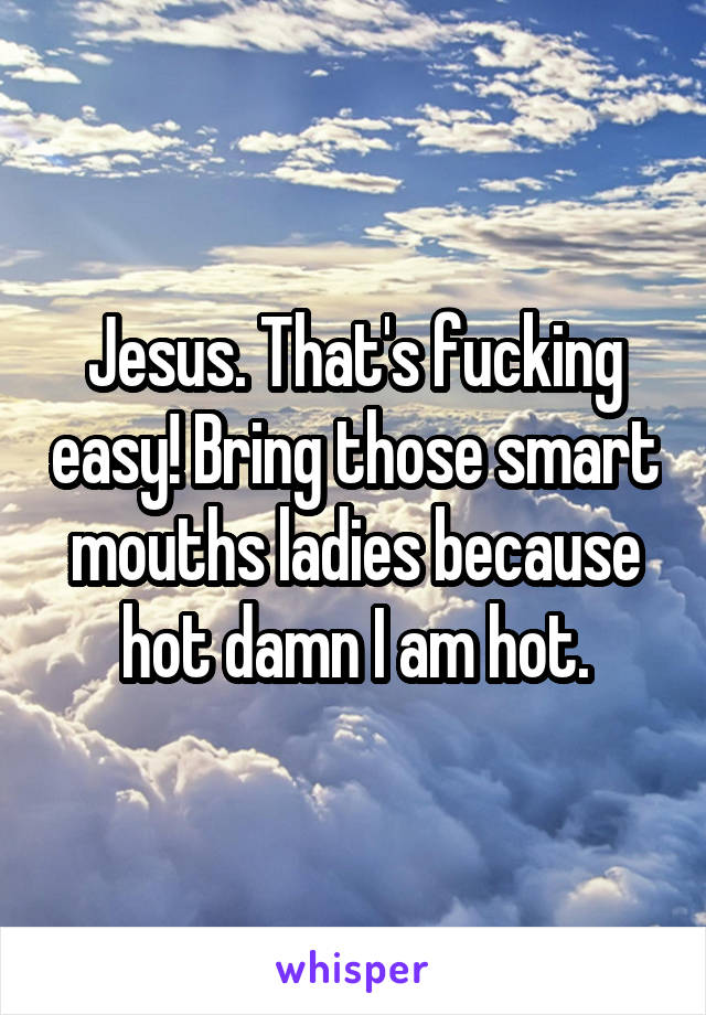 Jesus. That's fucking easy! Bring those smart mouths ladies because hot damn I am hot.