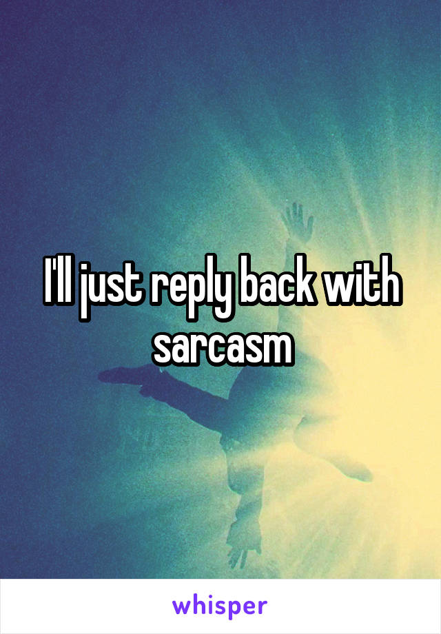I'll just reply back with sarcasm