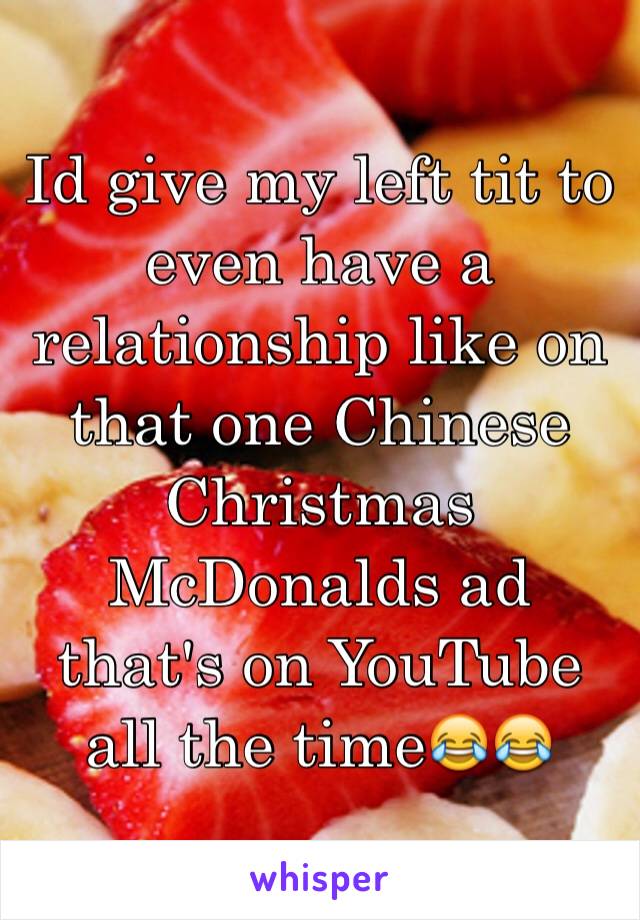 Id give my left tit to even have a relationship like on that one Chinese Christmas McDonalds ad that's on YouTube all the time😂😂