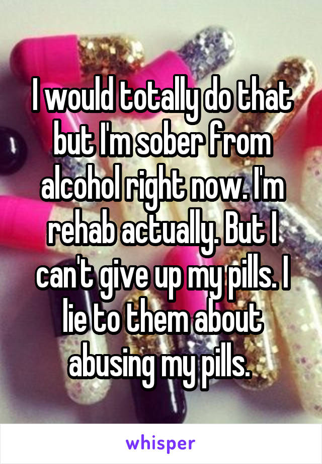 I would totally do that but I'm sober from alcohol right now. I'm rehab actually. But I can't give up my pills. I lie to them about abusing my pills. 