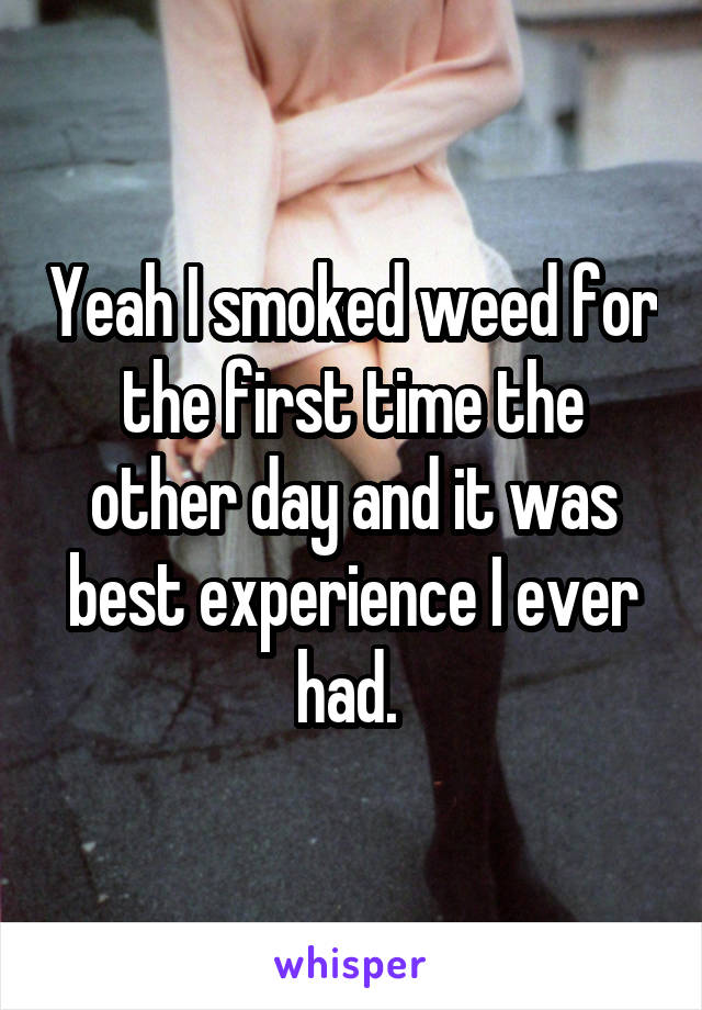 Yeah I smoked weed for the first time the other day and it was best experience I ever had. 