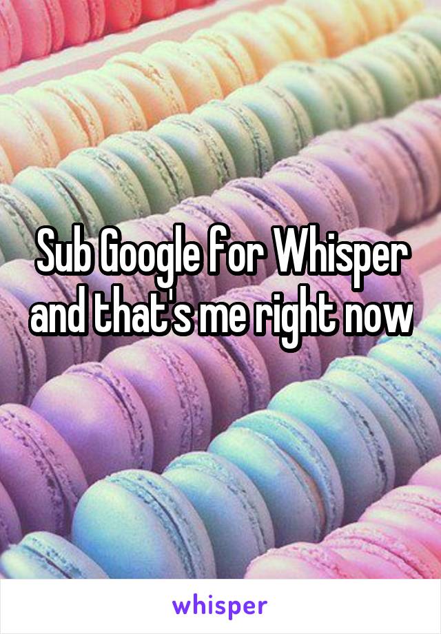 Sub Google for Whisper and that's me right now 
