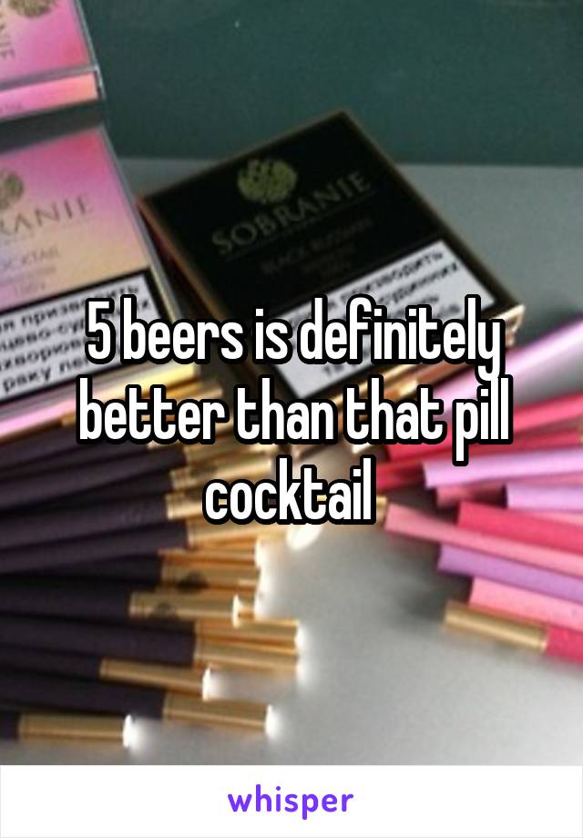 5 beers is definitely better than that pill cocktail 