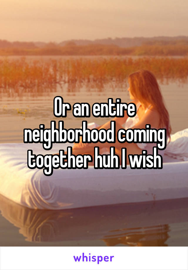 Or an entire neighborhood coming together huh I wish