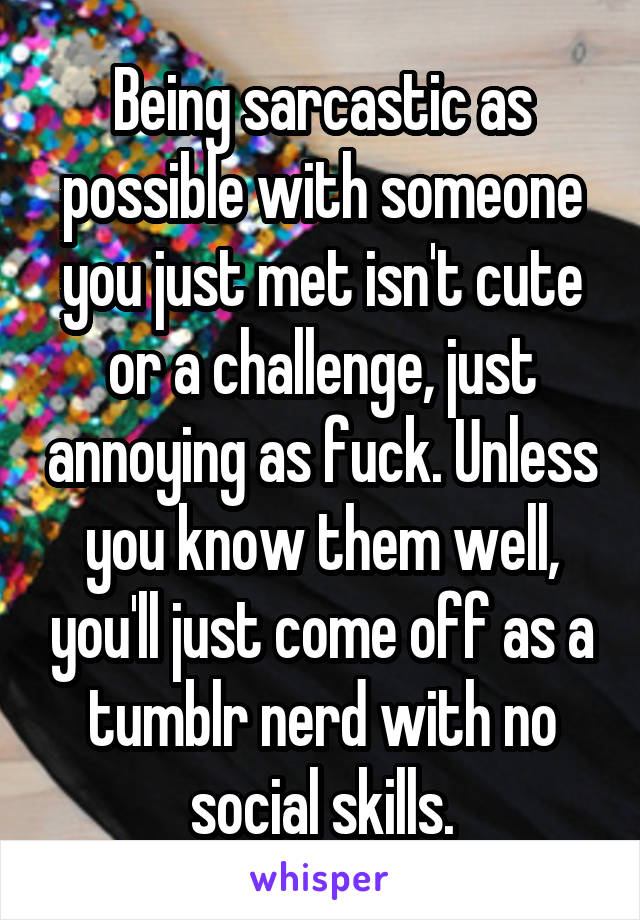 Being sarcastic as possible with someone you just met isn't cute or a challenge, just annoying as fuck. Unless you know them well, you'll just come off as a tumblr nerd with no social skills.