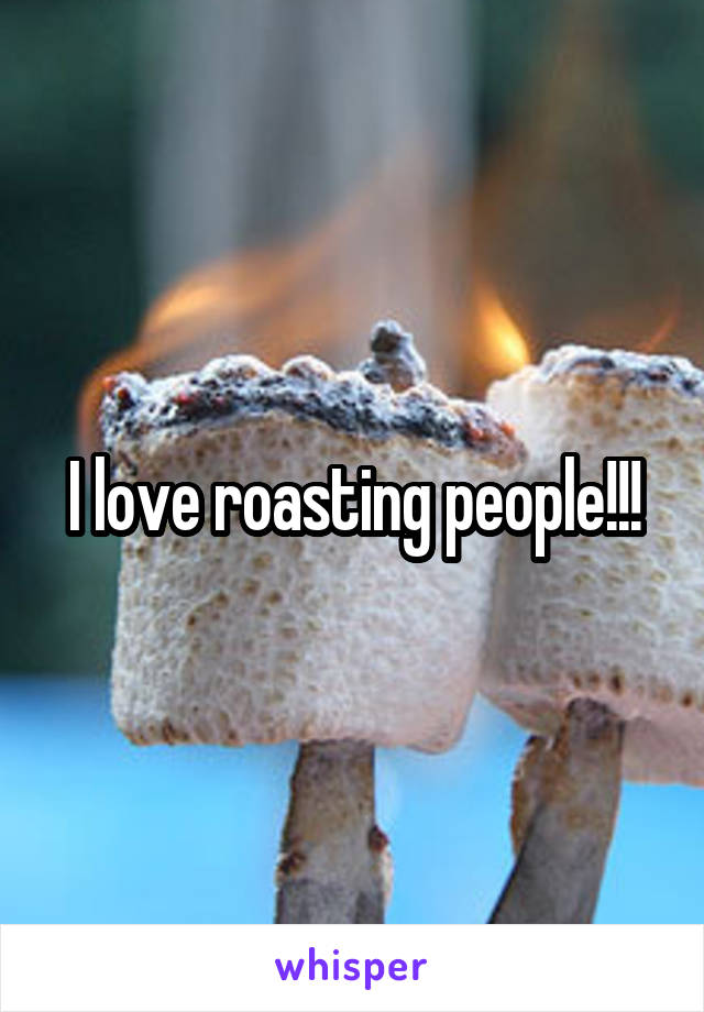 I love roasting people!!!