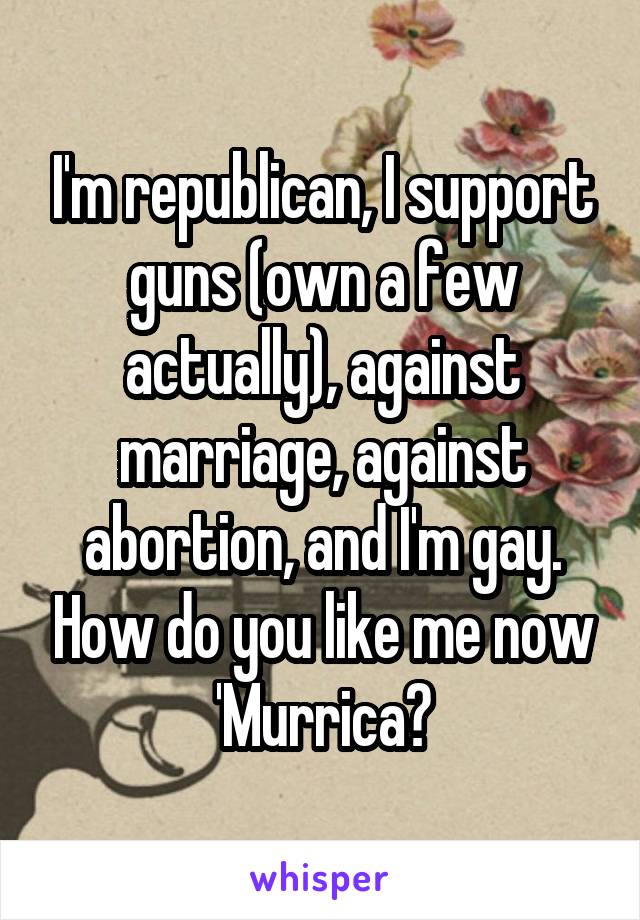 I'm republican, I support guns (own a few actually), against marriage, against abortion, and I'm gay. How do you like me now 'Murrica?