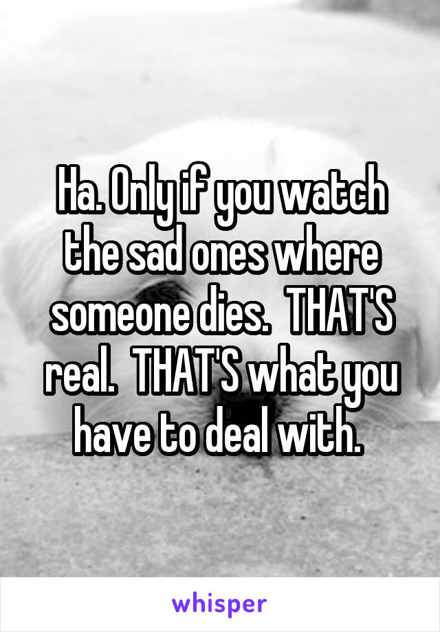 Ha. Only if you watch the sad ones where someone dies.  THAT'S real.  THAT'S what you have to deal with. 