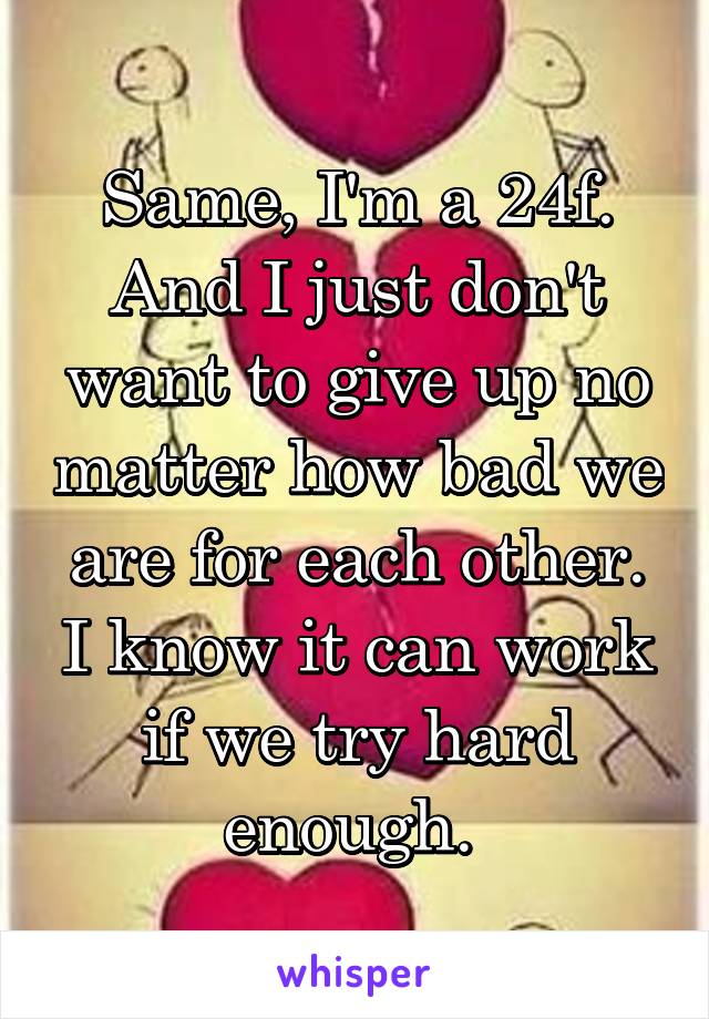 Same, I'm a 24f. And I just don't want to give up no matter how bad we are for each other. I know it can work if we try hard enough. 