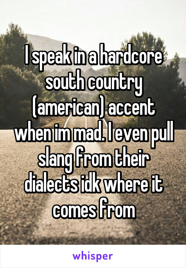 I speak in a hardcore south country (american) accent when im mad. I even pull slang from their dialects idk where it comes from