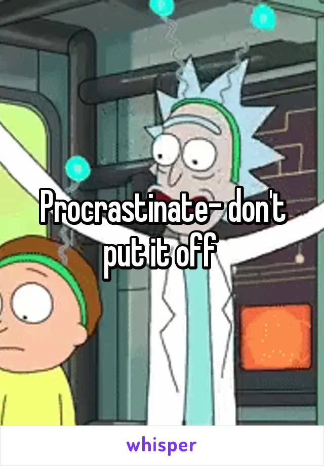 Procrastinate- don't put it off 