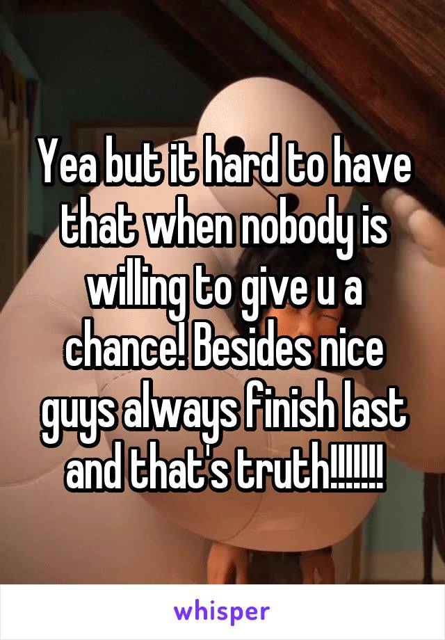 Yea but it hard to have that when nobody is willing to give u a chance! Besides nice guys always finish last and that's truth!!!!!!!