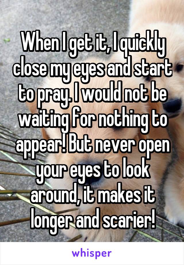 When I get it, I quickly close my eyes and start to pray. I would not be waiting for nothing to appear! But never open your eyes to look around, it makes it longer and scarier!