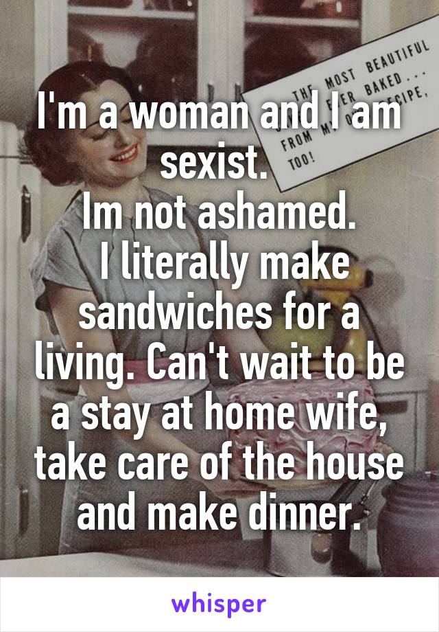 I'm a woman and I am sexist. 
Im not ashamed.
 I literally make sandwiches for a living. Can't wait to be a stay at home wife, take care of the house and make dinner.
