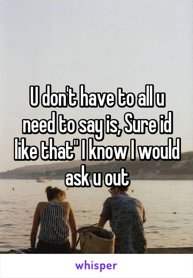 U don't have to all u need to say is, Sure id like that" I know I would ask u out