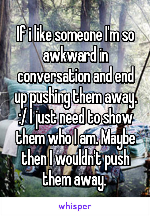 If i like someone I'm so awkward in conversation and end up pushing them away. :/ I just need to show them who I am. Maybe then I wouldn't push them away. 