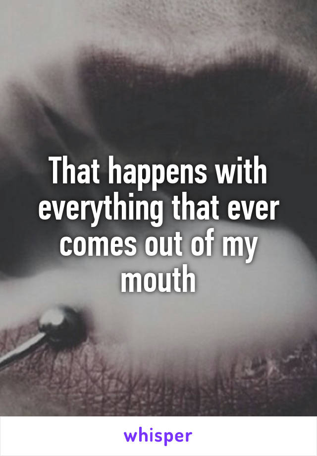 That happens with everything that ever comes out of my mouth