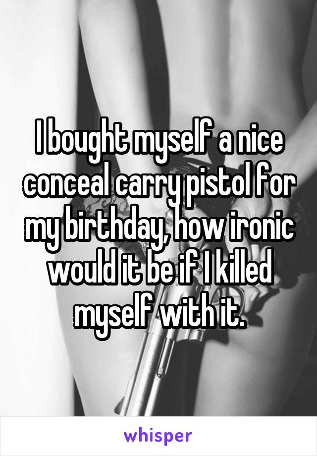 I bought myself a nice conceal carry pistol for my birthday, how ironic would it be if I killed myself with it.