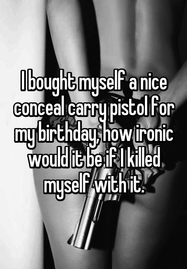 I bought myself a nice conceal carry pistol for my birthday, how ironic would it be if I killed myself with it.