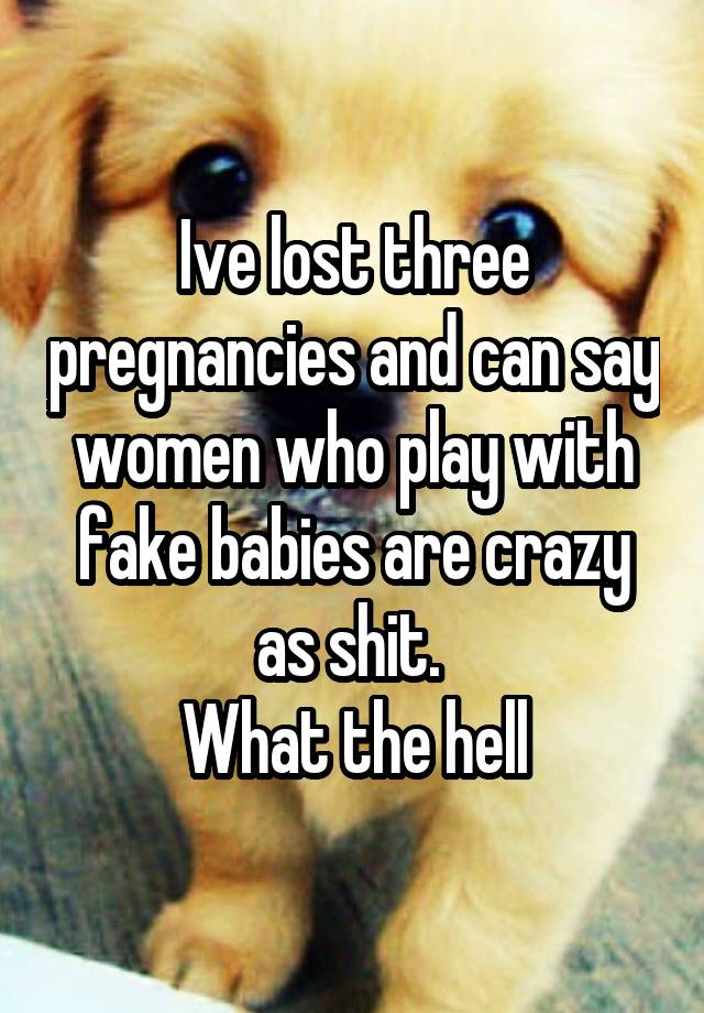 Ive lost three pregnancies and can say women who play with fake babies are crazy as shit. 
What the hell