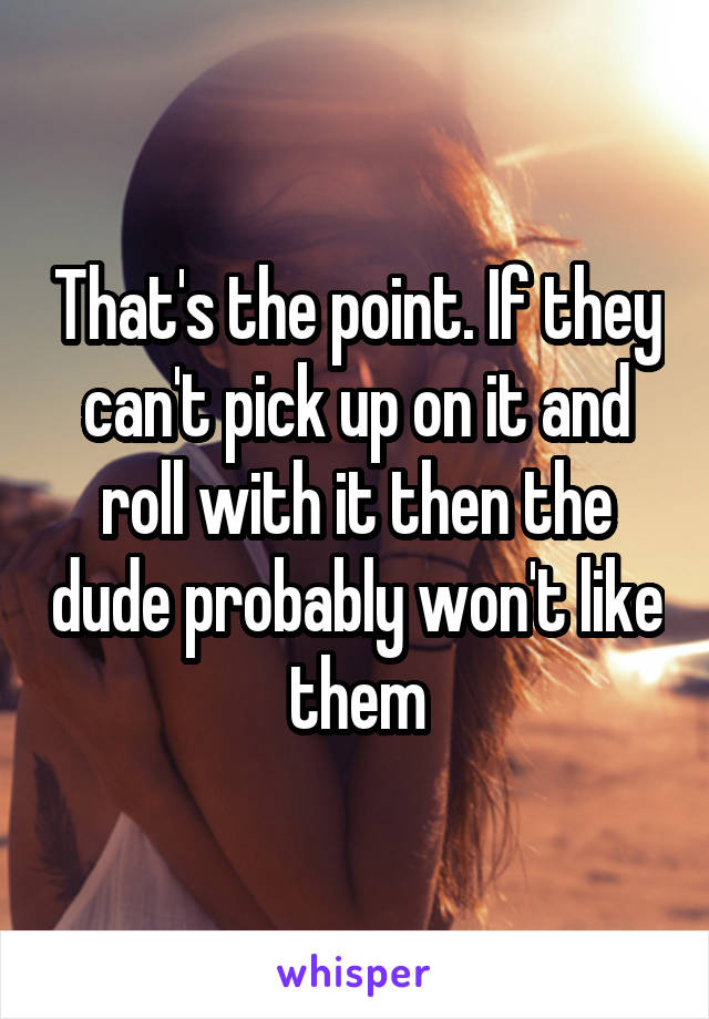 That's the point. If they can't pick up on it and roll with it then the dude probably won't like them