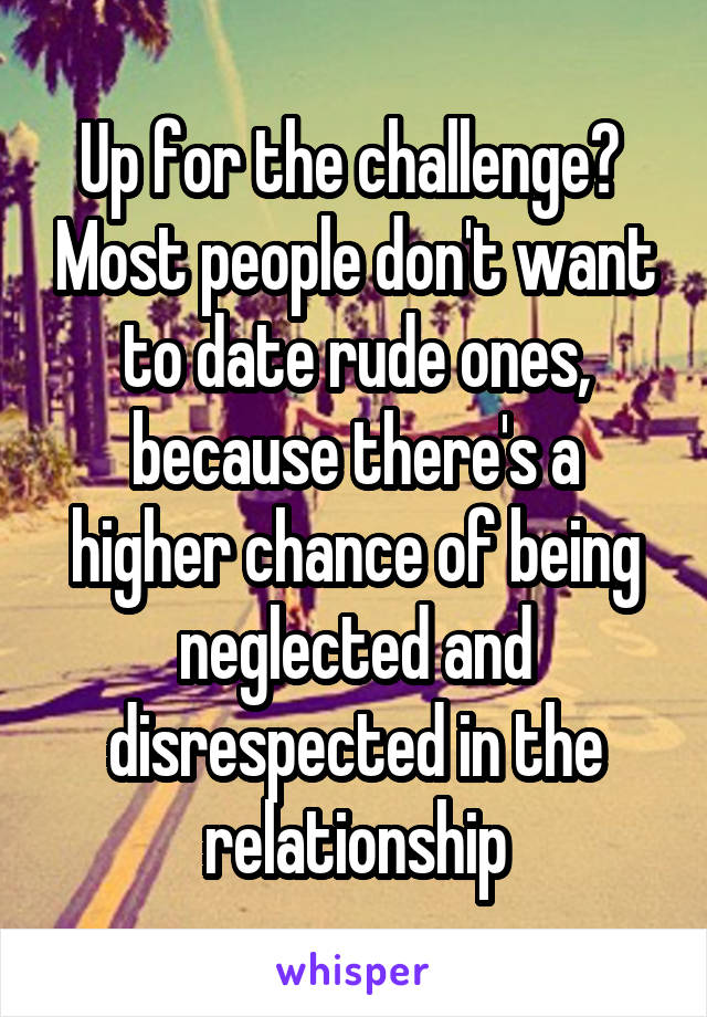 Up for the challenge?  Most people don't want to date rude ones, because there's a higher chance of being neglected and disrespected in the relationship