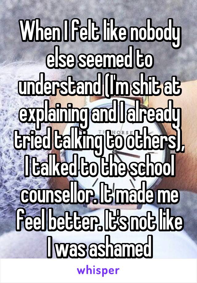 When I felt like nobody else seemed to understand (I'm shit at explaining and I already tried talking to others), I talked to the school counsellor. It made me feel better. It's not like I was ashamed