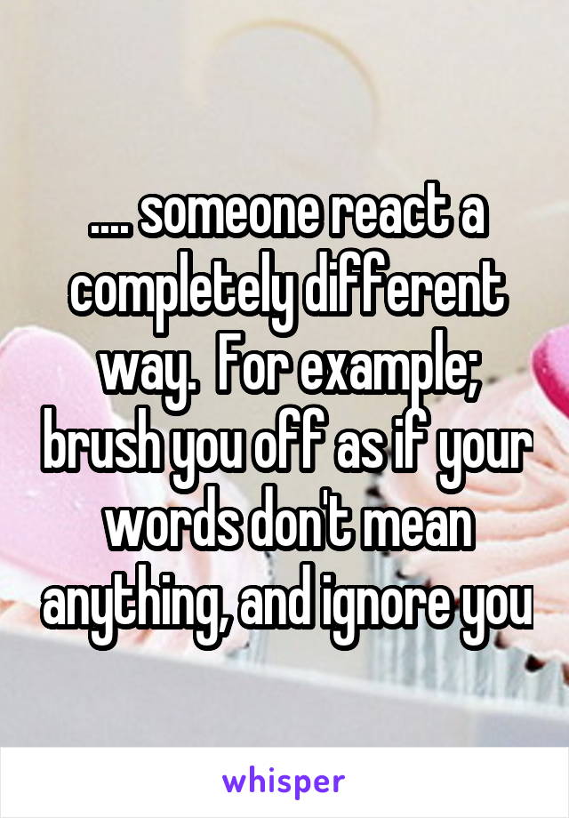 .... someone react a completely different way.  For example; brush you off as if your words don't mean anything, and ignore you