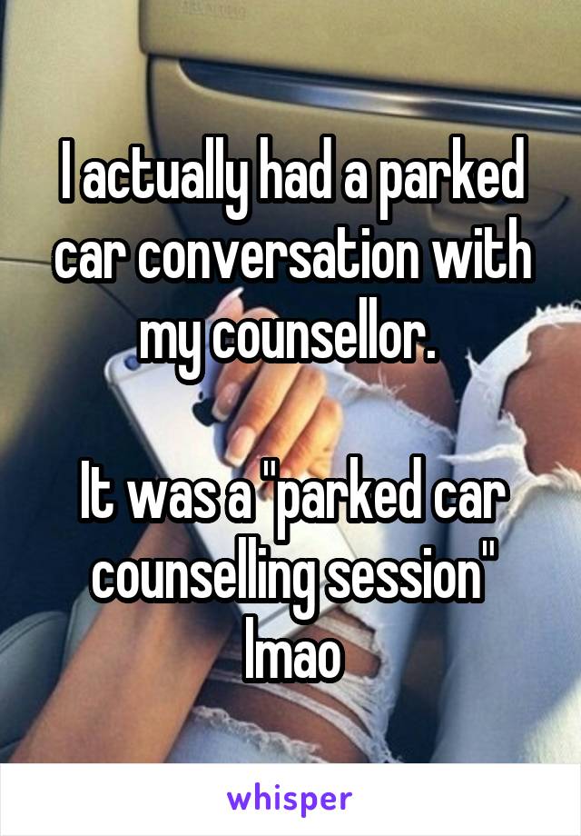 I actually had a parked car conversation with my counsellor. 

It was a "parked car counselling session" lmao