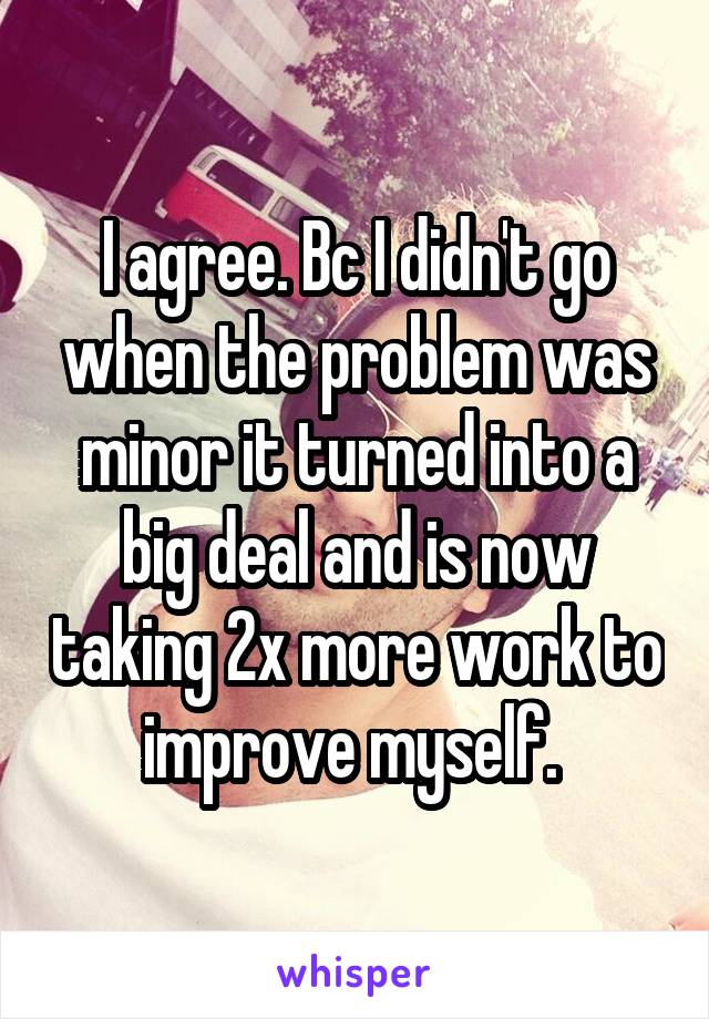 I agree. Bc I didn't go when the problem was minor it turned into a big deal and is now taking 2x more work to improve myself. 