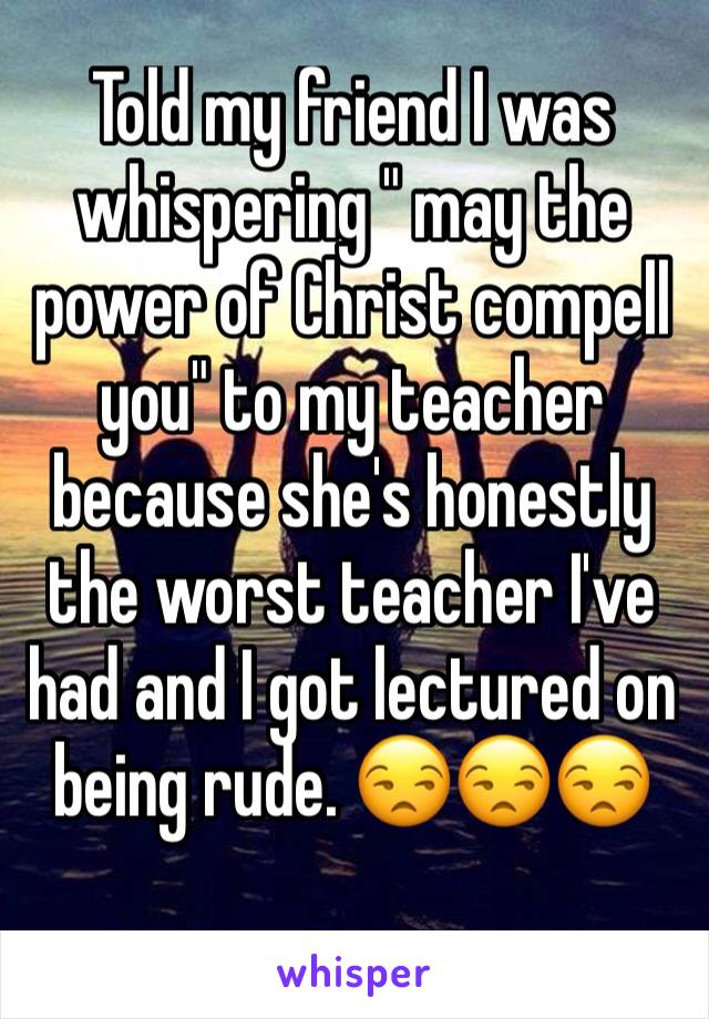 Told my friend I was whispering " may the power of Christ compell you" to my teacher because she's honestly the worst teacher I've had and I got lectured on being rude. 😒😒😒
