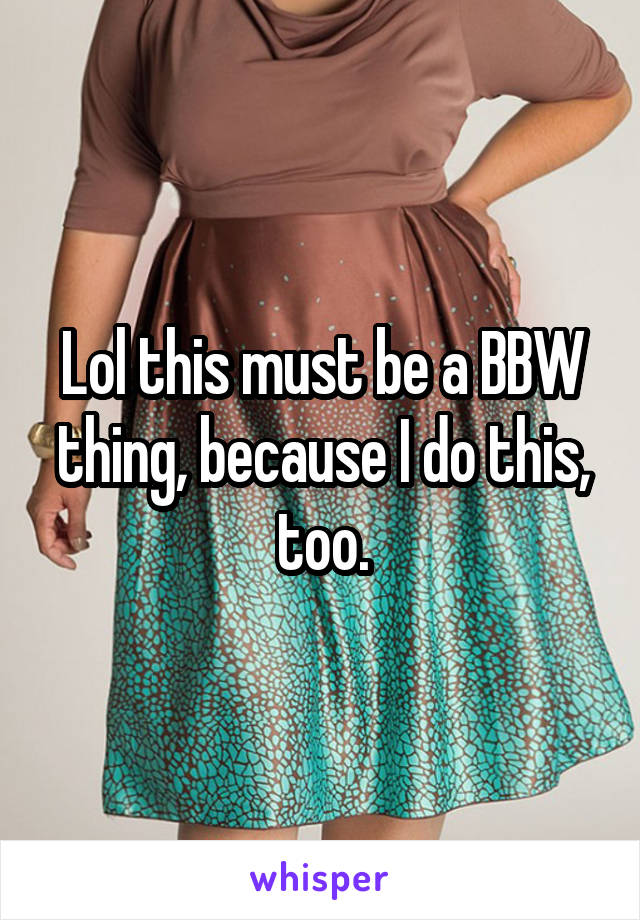Lol this must be a BBW thing, because I do this, too.