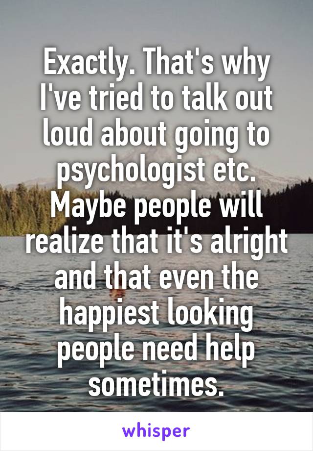Exactly. That's why I've tried to talk out loud about going to psychologist etc. Maybe people will realize that it's alright and that even the happiest looking people need help sometimes.