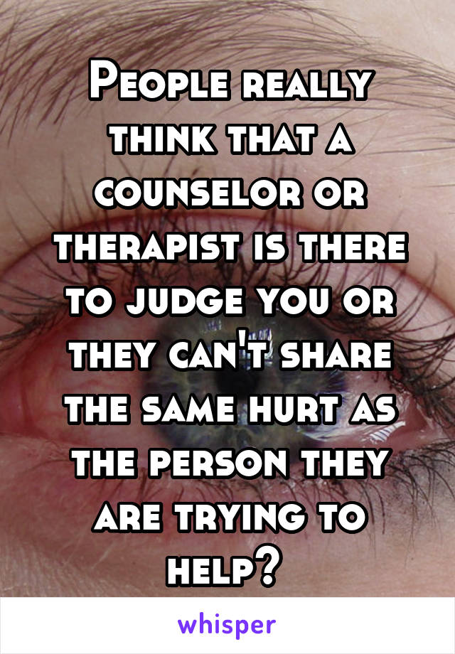 People really think that a counselor or therapist is there to judge you or they can't share the same hurt as the person they are trying to help? 