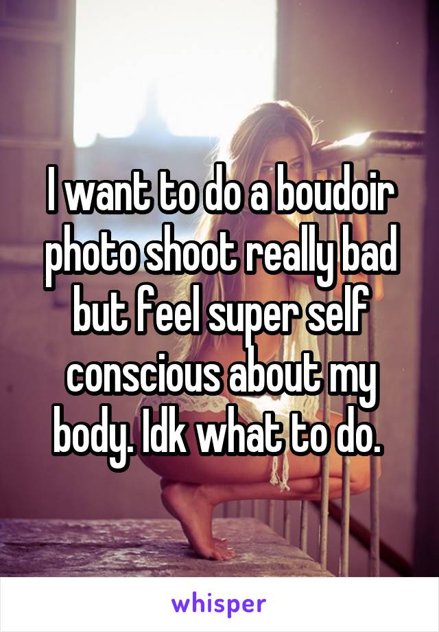 I want to do a boudoir photo shoot really bad but feel super self conscious about my body. Idk what to do. 