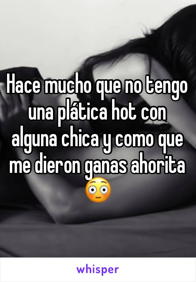 Hace mucho que no tengo una plática hot con alguna chica y como que me dieron ganas ahorita 😳