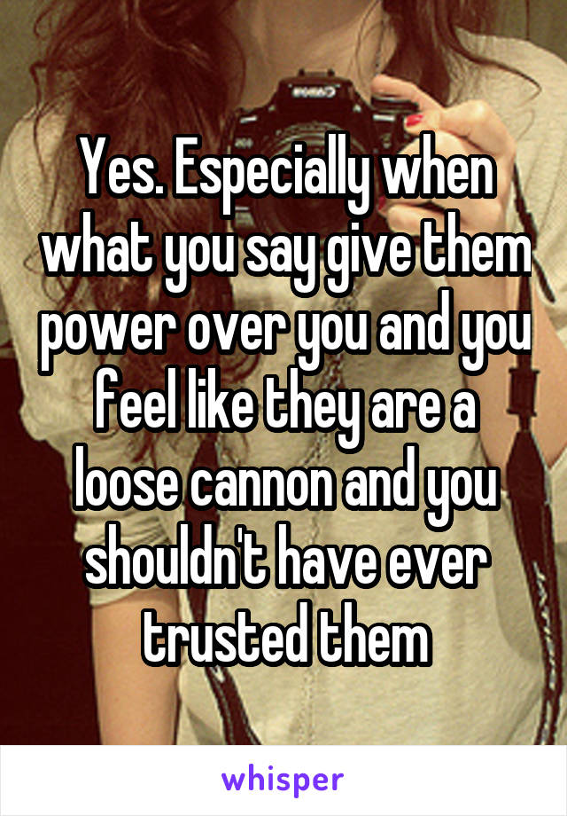 Yes. Especially when what you say give them power over you and you feel like they are a loose cannon and you shouldn't have ever trusted them