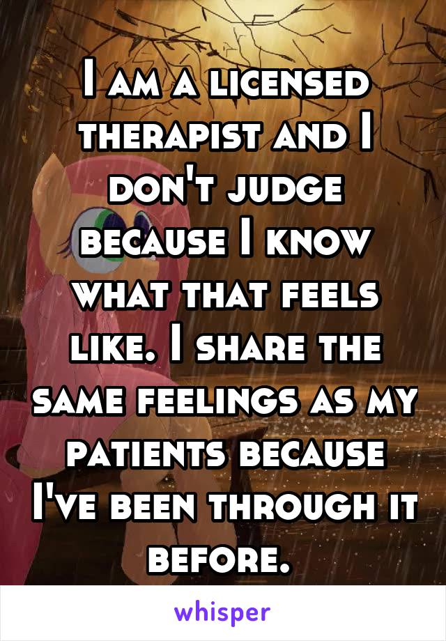 I am a licensed therapist and I don't judge because I know what that feels like. I share the same feelings as my patients because I've been through it before. 