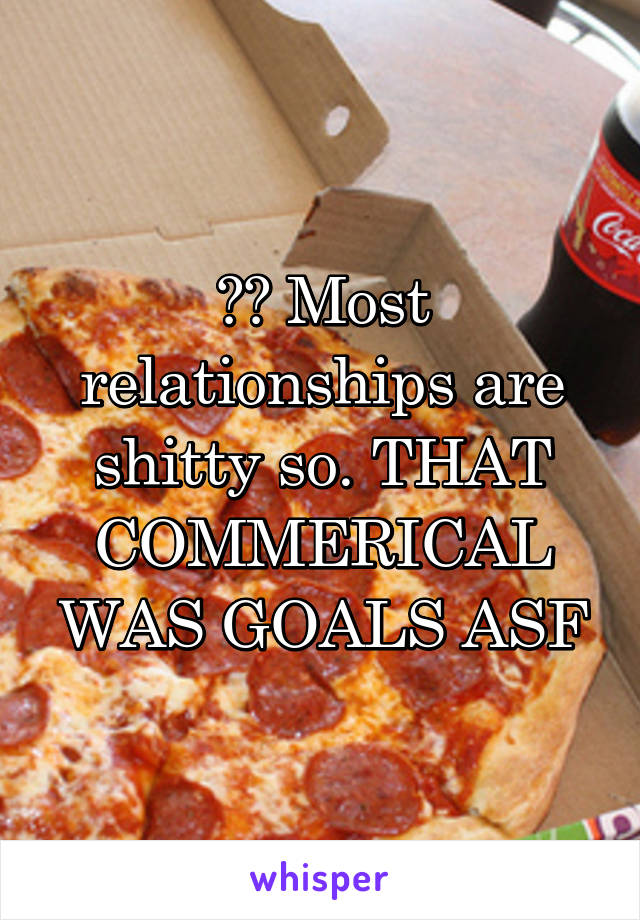 ?? Most relationships are shitty so. THAT COMMERICAL WAS GOALS ASF