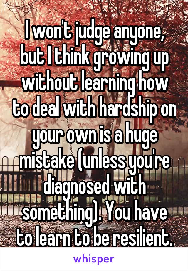 I won't judge anyone, but I think growing up without learning how to deal with hardship on your own is a huge mistake (unless you're diagnosed with something). You have to learn to be resilient.