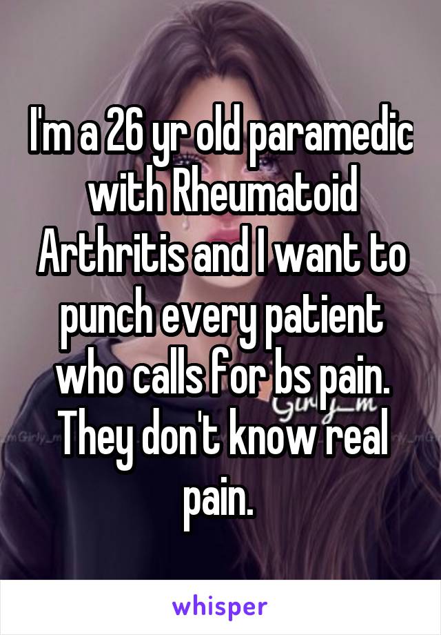 I'm a 26 yr old paramedic with Rheumatoid Arthritis and I want to punch every patient who calls for bs pain. They don't know real pain. 