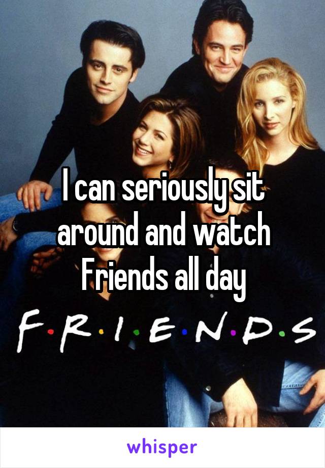 I can seriously sit around and watch Friends all day