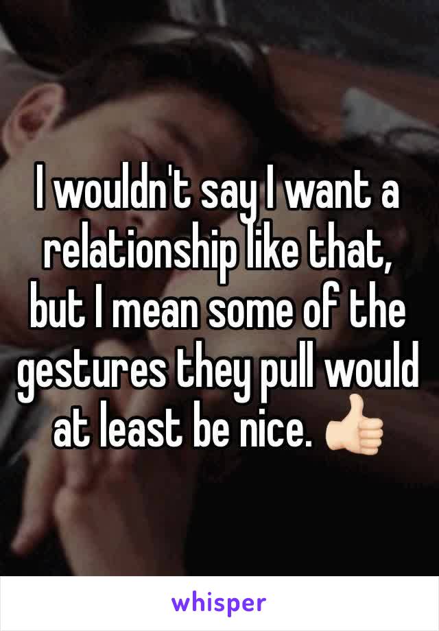 I wouldn't say I want a relationship like that, but I mean some of the gestures they pull would at least be nice. 👍🏻