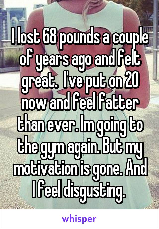 I lost 68 pounds a couple of years ago and felt great.  I've put on 20 now and feel fatter than ever. Im going to the gym again. But my motivation is gone. And I feel disgusting. 