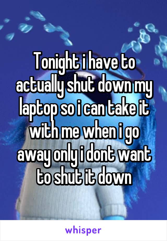 Tonight i have to actually shut down my laptop so i can take it with me when i go away only i dont want to shut it down