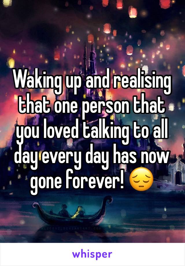 Waking up and realising that one person that you loved talking to all day every day has now gone forever! 😔